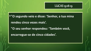 LUCAS 19:18-19
•"O segundo veio e disse: ‘Senhor, a tua mina
rendeu cinco vezes mais’.
"O seu senhor respondeu: ‘Também você,
encarregue-se de cinco cidades’.
 