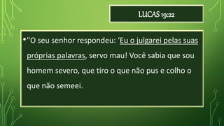 LUCAS 19:22
•"O seu senhor respondeu: ‘Eu o julgarei pelas suas
próprias palavras, servo mau! Você sabia que sou
homem severo, que tiro o que não pus e colho o
que não semeei.
 