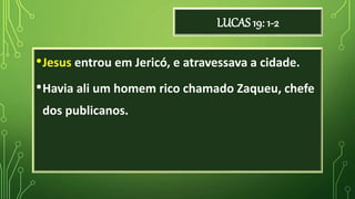 LUCAS 19: 1-2
•Jesus entrou em Jericó, e atravessava a cidade.
•Havia ali um homem rico chamado Zaqueu, chefe
dos publicanos.
 