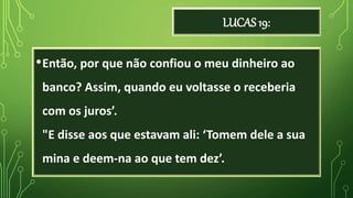 LUCAS 19:
•Então, por que não confiou o meu dinheiro ao
banco? Assim, quando eu voltasse o receberia
com os juros’.
"E disse aos que estavam ali: ‘Tomem dele a sua
mina e deem-na ao que tem dez’.
 