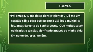 OREMOS
•Pai amado, tu me deste dons e talentos . Dá-me um
coração sábio para que eu possa usá-los e multiplica-
los, antes da volta do Senhor Jesus. Que muitos sejam
edificados e tu sejas glorificado através de minha vida.
Em nome de Jesus. Amém.
 