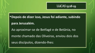 LUCAS 19:28-29
•Depois de dizer isso, Jesus foi adiante, subindo
para Jerusalém.
Ao aproximar-se de Betfagé e de Betânia, no
monte chamado das Oliveiras, enviou dois dos
seus discípulos, dizendo-lhes:
 