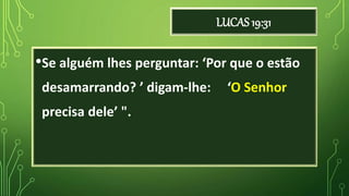 LUCAS 19:31
•Se alguém lhes perguntar: ‘Por que o estão
desamarrando? ’ digam-lhe: ‘O Senhor
precisa dele’ ".
 