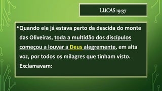 LUCAS 19:37
•Quando ele já estava perto da descida do monte
das Oliveiras, toda a multidão dos discípulos
começou a louvar a Deus alegremente, em alta
voz, por todos os milagres que tinham visto.
Exclamavam:
 