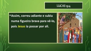 LUCAS 19:4
•Assim, correu adiante e subiu
numa figueira brava para vê-lo,
pois Jesus ia passar por ali.
 