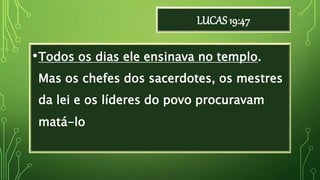 LUCAS 19:47
•Todos os dias ele ensinava no templo.
Mas os chefes dos sacerdotes, os mestres
da lei e os líderes do povo procuravam
matá-lo
 