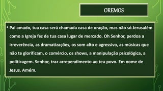 OREMOS
• Pai amado, tua casa será chamada casa de oração, mas não só Jerusalém
como a Igreja fez de tua casa lugar de mercado. Oh Senhor, perdoa a
irreverência, as dramatizações, os som alto e agressivo, as músicas que
não te glorificam, o comércio, os shows, a manipulação psicológica, a
politicagem. Senhor, traz arrependimento ao teu povo. Em nome de
Jesus. Amém.
 