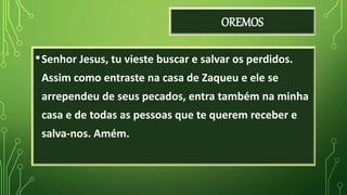OREMOS
•Senhor Jesus, tu vieste buscar e salvar os perdidos.
Assim como entraste na casa de Zaqueu e ele se
arrependeu de seus pecados, entra também na minha
casa e de todas as pessoas que te querem receber e
salva-nos. Amém.
 