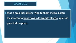 LUCAS 2:10
Mas o anjo lhes disse: "Não tenham medo. Estou
lhes trazendo boas novas de grande alegria, que são
para todo o povo:
 