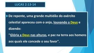 LUCAS 2:13-14
De repente, uma grande multidão do exército
celestial apareceu com o anjo, louvando a Deus e
dizendo:
"Glória a Deus nas alturas, e paz na terra aos homens
aos quais ele concede o seu favor".
 