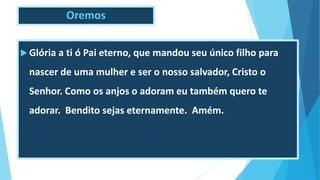 Oremos
 Glória a ti ó Pai eterno, que mandou seu único filho para
nascer de uma mulher e ser o nosso salvador, Cristo o
Senhor. Como os anjos o adoram eu também quero te
adorar. Bendito sejas eternamente. Amém.
 