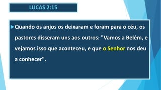 LUCAS 2:15
Quando os anjos os deixaram e foram para o céu, os
pastores disseram uns aos outros: "Vamos a Belém, e
vejamos isso que aconteceu, e que o Senhor nos deu
a conhecer".
 