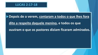 LUCAS 2:17-18
Depois de o verem, contaram a todos o que lhes fora
dito a respeito daquele menino, e todos os que
ouviram o que os pastores diziam ficaram admirados.
 