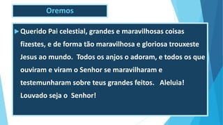 Oremos
Querido Pai celestial, grandes e maravilhosas coisas
fizestes, e de forma tão maravilhosa e gloriosa trouxeste
Jesus ao mundo. Todos os anjos o adoram, e todos os que
ouviram e viram o Senhor se maravilharam e
testemunharam sobre teus grandes feitos. Aleluia!
Louvado seja o Senhor!
 