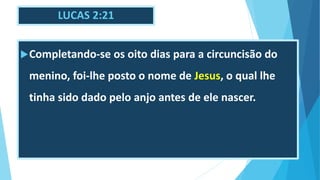 LUCAS 2:21
Completando-se os oito dias para a circuncisão do
menino, foi-lhe posto o nome de Jesus, o qual lhe
tinha sido dado pelo anjo antes de ele nascer.
 