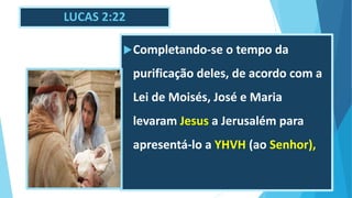 LUCAS 2:22
Completando-se o tempo da
purificação deles, de acordo com a
Lei de Moisés, José e Maria
levaram Jesus a Jerusalém para
apresentá-lo a YHVH (ao Senhor),
 