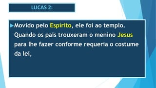 LUCAS 2:
Movido pelo Espírito, ele foi ao templo.
Quando os pais trouxeram o menino Jesus
para lhe fazer conforme requeria o costume
da lei,
 