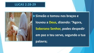 LUCAS 2:28-29
Simeão o tomou nos braços e
louvou a Deus, dizendo: “Agora,
Soberano Senhor, podes despedir
em paz o teu servo, segundo a tua
palavra;
 