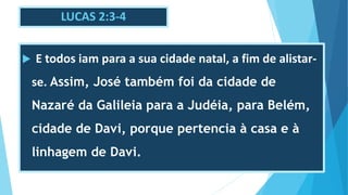 LUCAS 2:3-4
 E todos iam para a sua cidade natal, a fim de alistar-
se. Assim, José também foi da cidade de
Nazaré da Galileia para a Judéia, para Belém,
cidade de Davi, porque pertencia à casa e à
linhagem de Davi.
 