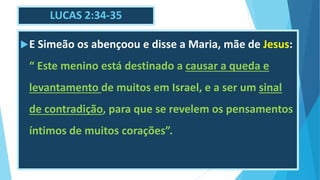 LUCAS 2:34-35
E Simeão os abençoou e disse a Maria, mãe de Jesus:
“ Este menino está destinado a causar a queda e
levantamento de muitos em Israel, e a ser um sinal
de contradição, para que se revelem os pensamentos
íntimos de muitos corações”.
 