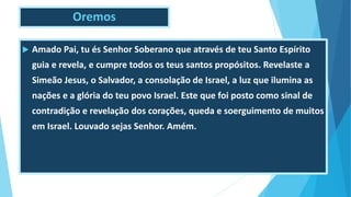 Oremos
 Amado Pai, tu és Senhor Soberano que através de teu Santo Espírito
guia e revela, e cumpre todos os teus santos propósitos. Revelaste a
Simeão Jesus, o Salvador, a consolação de Israel, a luz que ilumina as
nações e a glória do teu povo Israel. Este que foi posto como sinal de
contradição e revelação dos corações, queda e soerguimento de muitos
em Israel. Louvado sejas Senhor. Amém.
 