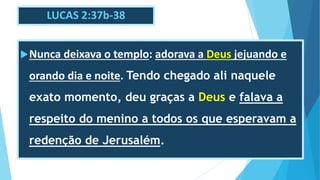 LUCAS 2:37b-38
Nunca deixava o templo: adorava a Deus jejuando e
orando dia e noite. Tendo chegado ali naquele
exato momento, deu graças a Deus e falava a
respeito do menino a todos os que esperavam a
redenção de Jerusalém.
 