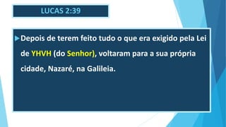 LUCAS 2:39
Depois de terem feito tudo o que era exigido pela Lei
de YHVH (do Senhor), voltaram para a sua própria
cidade, Nazaré, na Galileia.
 