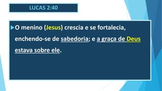 LUCAS 2:40
O menino (Jesus) crescia e se fortalecia,
enchendo-se de sabedoria; e a graça de Deus
estava sobre ele.
 