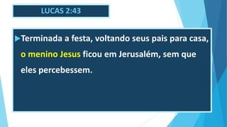 LUCAS 2:43
Terminada a festa, voltando seus pais para casa,
o menino Jesus ficou em Jerusalém, sem que
eles percebessem.
 