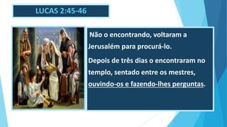 LUCAS 2:45-46
. Não o encontrando, voltaram a
Jerusalém para procurá-lo.
Depois de três dias o encontraram no
templo, sentado entre os mestres,
ouvindo-os e fazendo-lhes perguntas.
 