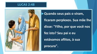 LUCAS 2:48
Quando seus pais o viram,
ficaram perplexos. Sua mãe lhe
disse: "Filho, por que você nos
fez isto? Seu pai e eu
estávamos aflitos, à sua
procura".
 