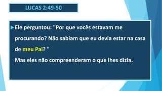 LUCAS 2:49-50
Ele perguntou: "Por que vocês estavam me
procurando? Não sabiam que eu devia estar na casa
de meu Pai? "
Mas eles não compreenderam o que lhes dizia.
 