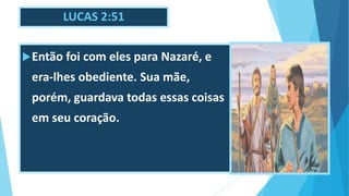 LUCAS 2:51
Então foi com eles para Nazaré, e
era-lhes obediente. Sua mãe,
porém, guardava todas essas coisas
em seu coração.
 