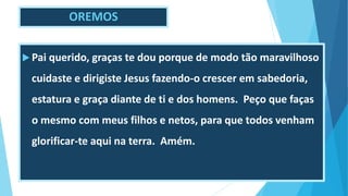 OREMOS
 Pai querido, graças te dou porque de modo tão maravilhoso
cuidaste e dirigiste Jesus fazendo-o crescer em sabedoria,
estatura e graça diante de ti e dos homens. Peço que faças
o mesmo com meus filhos e netos, para que todos venham
glorificar-te aqui na terra. Amém.
 