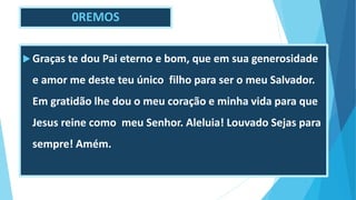 0REMOS
 Graças te dou Pai eterno e bom, que em sua generosidade
e amor me deste teu único filho para ser o meu Salvador.
Em gratidão lhe dou o meu coração e minha vida para que
Jesus reine como meu Senhor. Aleluia! Louvado Sejas para
sempre! Amém.
 