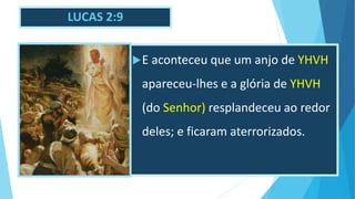 LUCAS 2:9
E aconteceu que um anjo de YHVH
apareceu-lhes e a glória de YHVH
(do Senhor) resplandeceu ao redor
deles; e ficaram aterrorizados.
 