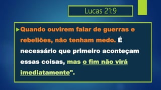 Lucas 21:9
Quando ouvirem falar de guerras e
rebeliões, não tenham medo. É
necessário que primeiro aconteçam
essas coisas, mas o fim não virá
imediatamente".
 