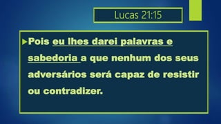 Lucas 21:15
Pois eu lhes darei palavras e
sabedoria a que nenhum dos seus
adversários será capaz de resistir
ou contradizer.
 