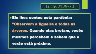 Lucas 21:29-30
Ele lhes contou esta parábola:
"Observem a figueira e todas as
árvores. Quando elas brotam, vocês
mesmos percebem e sabem que o
verão está próximo.
 