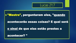 Lucas 21:7
"Mestre", perguntaram eles, "quando
acontecerão essas coisas? E qual será
o sinal de que elas estão prestes a
acontecer? "
 
