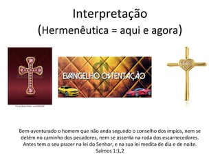 Interpretação
(Hermenêutica = aqui e agora)
Bem-aventurado o homem que não anda segundo o conselho dos ímpios, nem se
detém no caminho dos pecadores, nem se assenta na roda dos escarnecedores.
Antes tem o seu prazer na lei do Senhor, e na sua lei medita de dia e de noite.
Salmos 1:1,2
 
