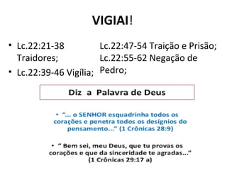 VIGIAI!
• Lc.22:21-38
Traidores;
• Lc.22:39-46 Vigília;
Lc.22:47-54 Traição e Prisão;
Lc.22:55-62 Negação de
Pedro;
 