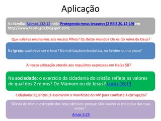 Aplicação
Cidadania: Quantos já assinaram o manifesto do MP para combate à corrupção?
Que valores ensinamos aos nossos filhos? Os deste mundo? Ou os do reino de Deus?
A nossa adoração atende aos requisitos expressos em Isaías 58?
 