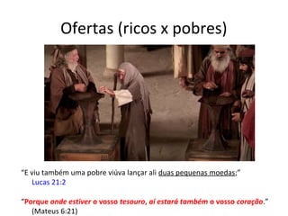 Ofertas (ricos x pobres)
“E viu também uma pobre viúva lançar ali duas pequenas moedas;”
Lucas 21:2
“Porque onde estiver o vosso tesouro, aí estará também o vosso coração.”
(Mateus 6:21)
 