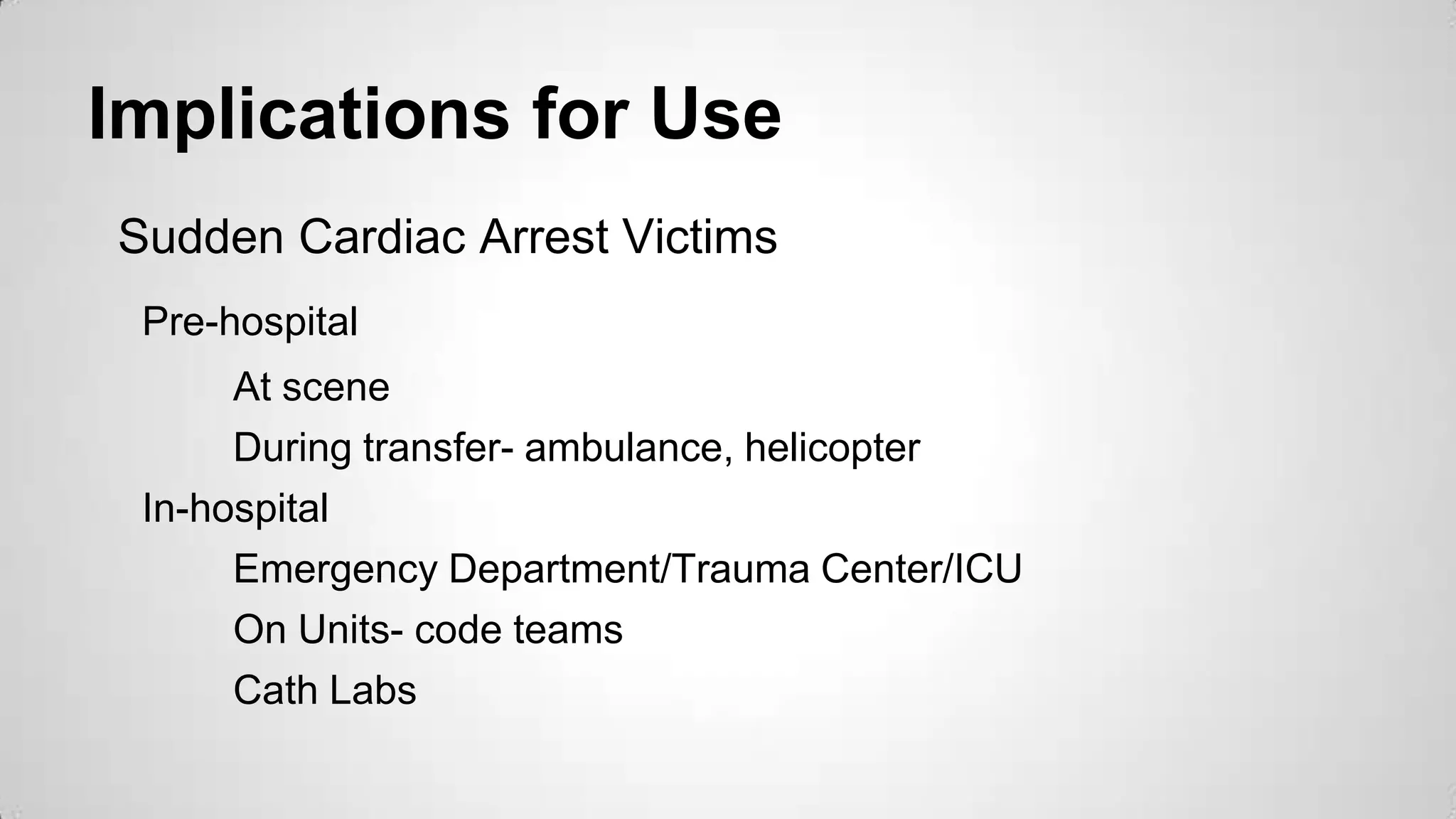 Implications for Use
Sudden Cardiac Arrest Victims
Pre-hospital
At scene
During transfer- ambulance, helicopter
In-hospital
Emergency Department/Trauma Center/ICU
On Units- code teams
Cath Labs
 