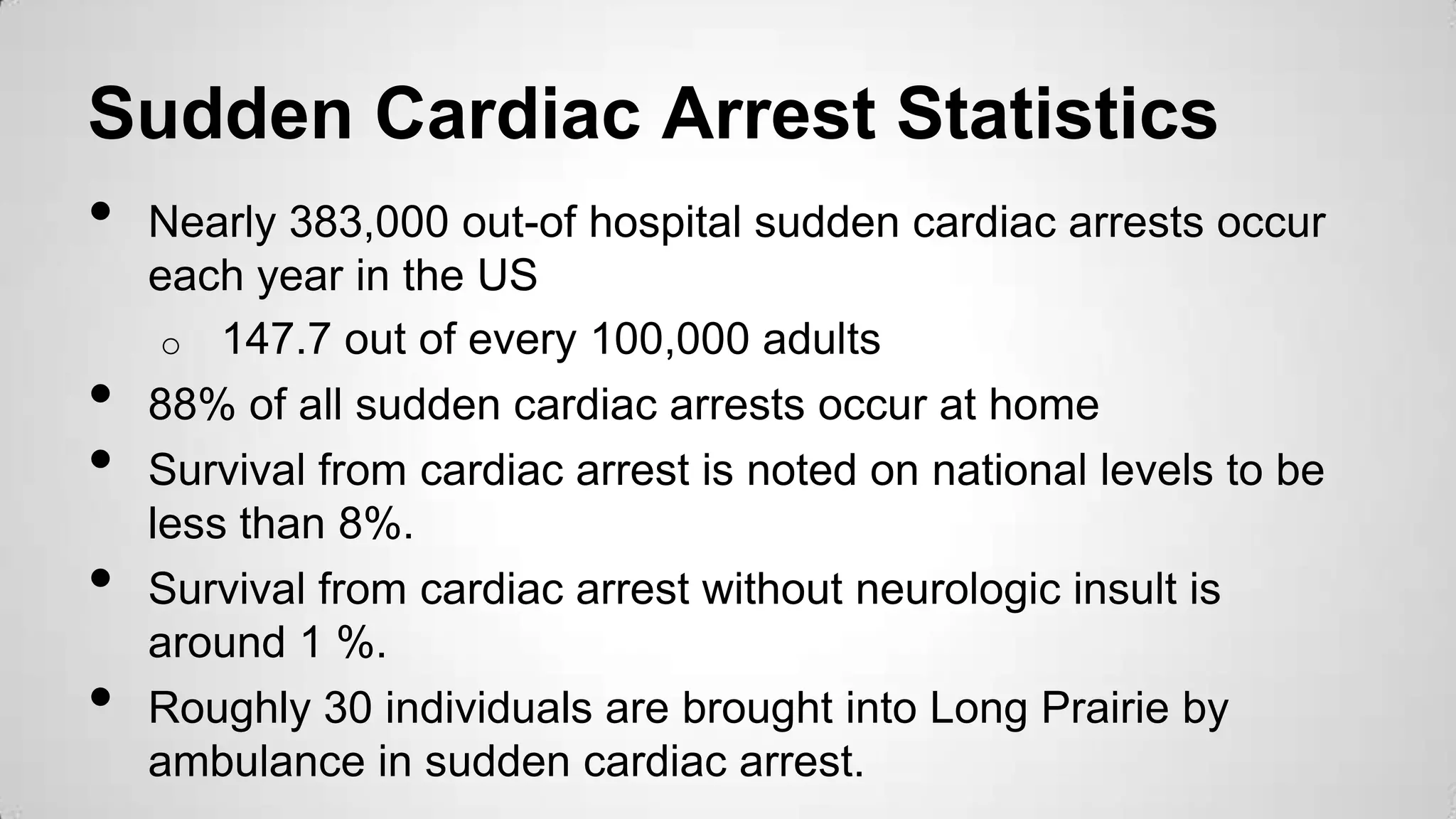 Sudden Cardiac Arrest Statistics
• Nearly 383,000 out-of hospital sudden cardiac arrests occur
each year in the US
o 147.7 out of every 100,000 adults
• 88% of all sudden cardiac arrests occur at home
• Survival from cardiac arrest is noted on national levels to be
less than 8%.
• Survival from cardiac arrest without neurologic insult is
around 1 %.
• Roughly 30 individuals are brought into Long Prairie by
ambulance in sudden cardiac arrest.
 