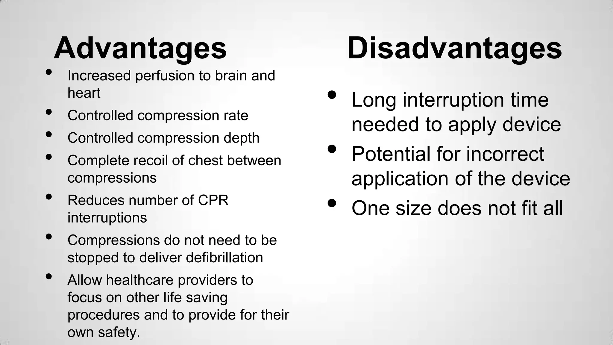 Advantages Disadvantages
• Increased perfusion to brain and
heart
• Controlled compression rate
• Controlled compression depth
• Complete recoil of chest between
compressions
• Reduces number of CPR
interruptions
• Compressions do not need to be
stopped to deliver defibrillation
• Allow healthcare providers to
focus on other life saving
procedures and to provide for their
own safety.
• Long interruption time
needed to apply device
• Potential for incorrect
application of the device
• One size does not fit all
 