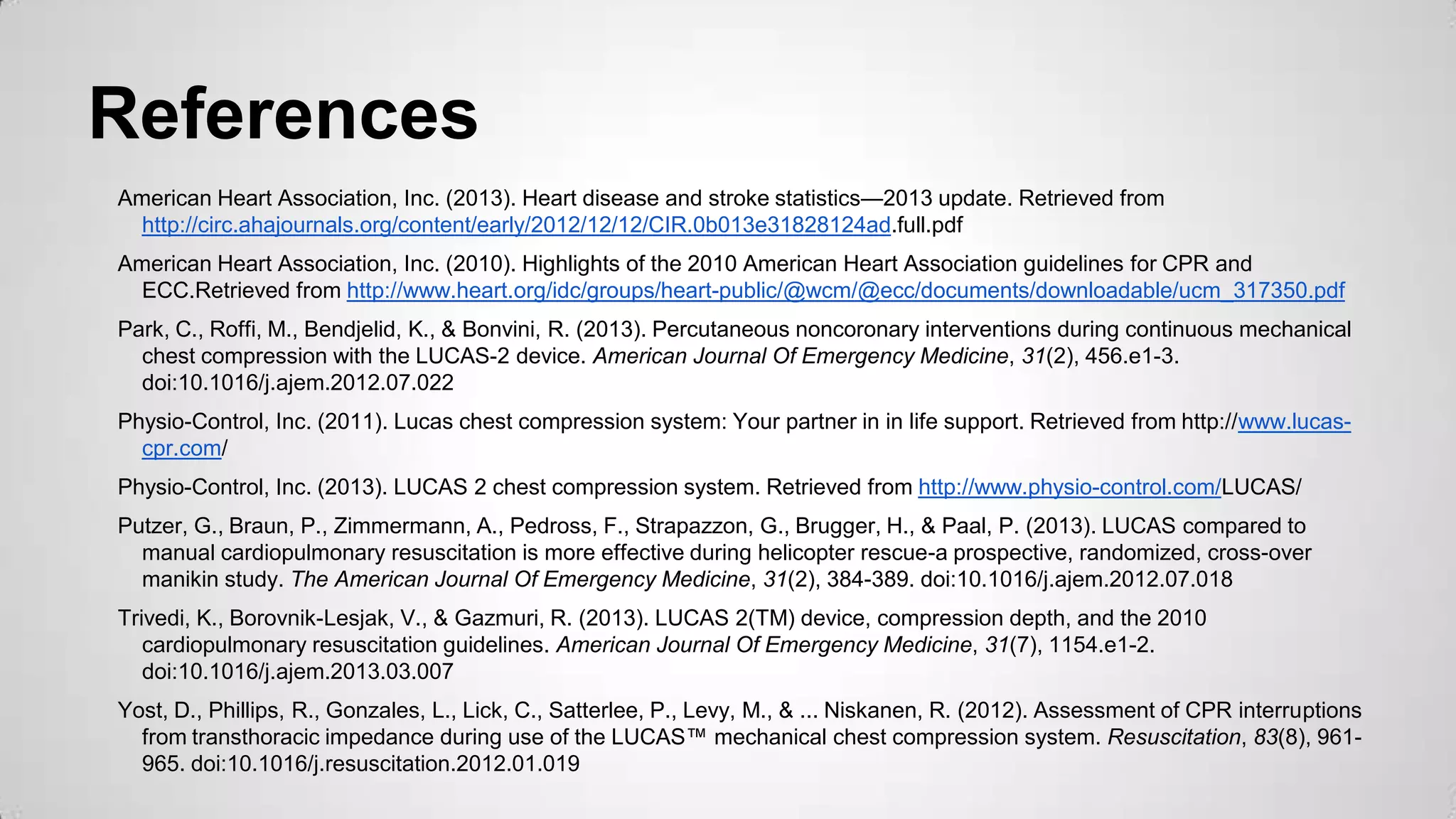 References
American Heart Association, Inc. (2013). Heart disease and stroke statistics—2013 update. Retrieved from
http://circ.ahajournals.org/content/early/2012/12/12/CIR.0b013e31828124ad.full.pdf
American Heart Association, Inc. (2010). Highlights of the 2010 American Heart Association guidelines for CPR and
ECC.Retrieved from http://www.heart.org/idc/groups/heart-public/@wcm/@ecc/documents/downloadable/ucm_317350.pdf
Park, C., Roffi, M., Bendjelid, K., & Bonvini, R. (2013). Percutaneous noncoronary interventions during continuous mechanical
chest compression with the LUCAS-2 device. American Journal Of Emergency Medicine, 31(2), 456.e1-3.
doi:10.1016/j.ajem.2012.07.022
Physio-Control, Inc. (2011). Lucas chest compression system: Your partner in in life support. Retrieved from http://www.lucas-
cpr.com/
Physio-Control, Inc. (2013). LUCAS 2 chest compression system. Retrieved from http://www.physio-control.com/LUCAS/
Putzer, G., Braun, P., Zimmermann, A., Pedross, F., Strapazzon, G., Brugger, H., & Paal, P. (2013). LUCAS compared to
manual cardiopulmonary resuscitation is more effective during helicopter rescue-a prospective, randomized, cross-over
manikin study. The American Journal Of Emergency Medicine, 31(2), 384-389. doi:10.1016/j.ajem.2012.07.018
Trivedi, K., Borovnik-Lesjak, V., & Gazmuri, R. (2013). LUCAS 2(TM) device, compression depth, and the 2010
cardiopulmonary resuscitation guidelines. American Journal Of Emergency Medicine, 31(7), 1154.e1-2.
doi:10.1016/j.ajem.2013.03.007
Yost, D., Phillips, R., Gonzales, L., Lick, C., Satterlee, P., Levy, M., & ... Niskanen, R. (2012). Assessment of CPR interruptions
from transthoracic impedance during use of the LUCAS™ mechanical chest compression system. Resuscitation, 83(8), 961-
965. doi:10.1016/j.resuscitation.2012.01.019
 