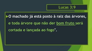 Lucas 3:9
O machado já está posto à raiz das árvores,
e toda árvore que não der bom fruto será
cortada e lançada ao fogo".
 