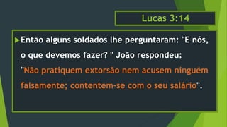 Lucas 3:14
Então alguns soldados lhe perguntaram: "E nós,
o que devemos fazer? " João respondeu:
"Não pratiquem extorsão nem acusem ninguém
falsamente; contentem-se com o seu salário".
 